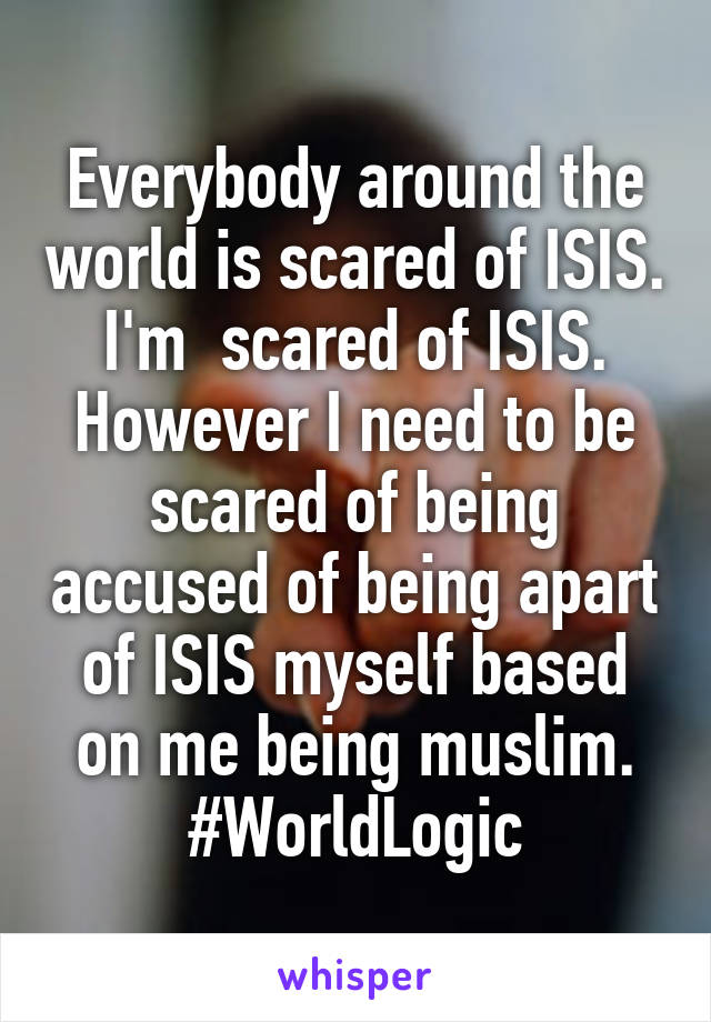 Everybody around the world is scared of ISIS. I'm  scared of ISIS. However I need to be scared of being accused of being apart of ISIS myself based on me being muslim. #WorldLogic