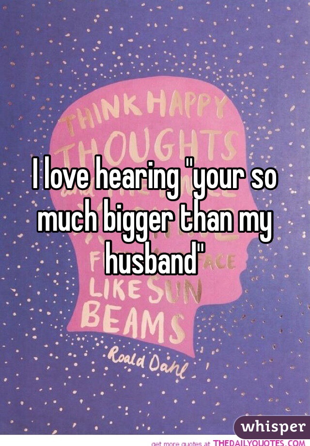 I love hearing "your so much bigger than my husband"