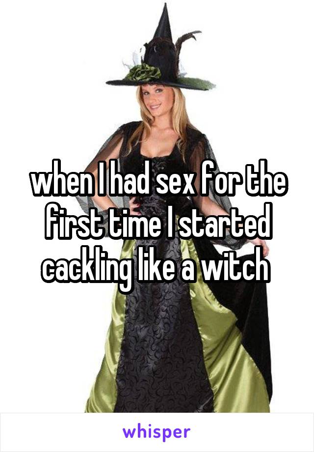 when I had sex for the first time I started cackling like a witch 