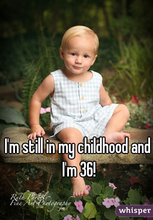 I'm still in my childhood and I'm 36!