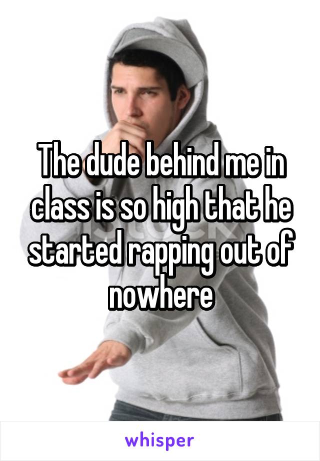 The dude behind me in class is so high that he started rapping out of nowhere