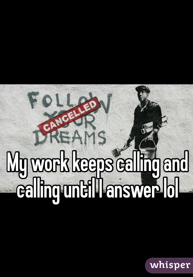 My work keeps calling and calling until I answer lol