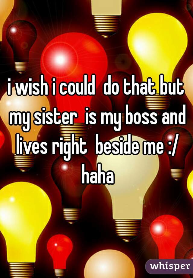 i wish i could  do that but my sister  is my boss and lives right  beside me :/ haha