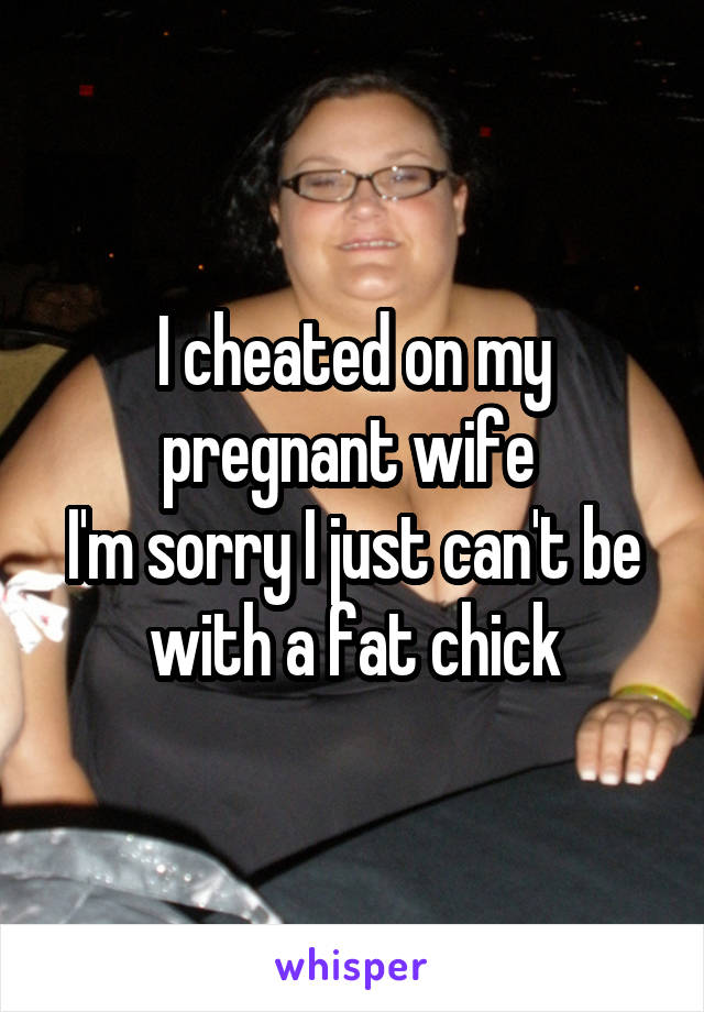 I cheated on my pregnant wife 
I'm sorry I just can't be with a fat chick