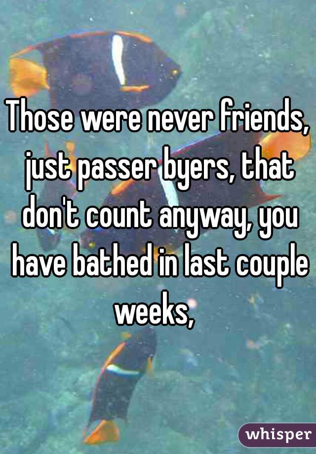 Those were never friends, just passer byers, that don't count anyway, you have bathed in last couple weeks,  