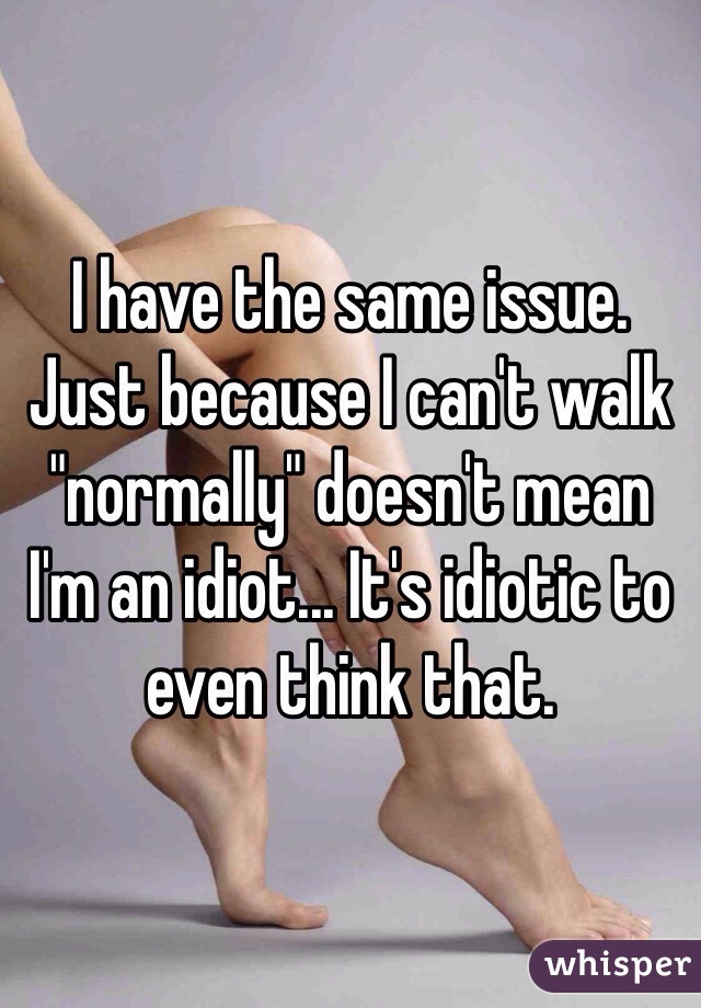 I have the same issue. Just because I can't walk "normally" doesn't mean I'm an idiot... It's idiotic to even think that.