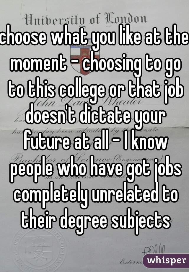 choose what you like at the moment - choosing to go to this college or that job doesn't dictate your future at all - I know people who have got jobs completely unrelated to their degree subjects