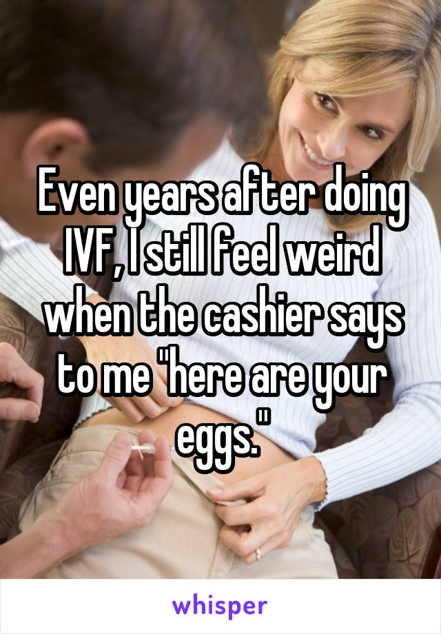 Even years after doing IVF, I still feel weird when the cashier says to me "here are your eggs."