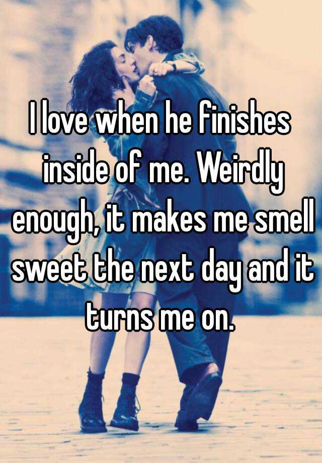 i-love-when-he-finishes-inside-of-me-weirdly-enough-it-makes-me-smell