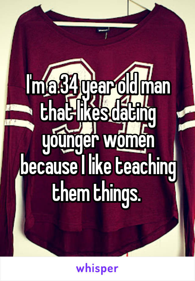 I'm a 34 year old man that likes dating younger women because I like teaching them things. 