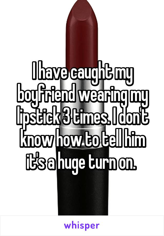 I have caught my boyfriend wearing my lipstick 3 times. I don't know how to tell him it's a huge turn on. 