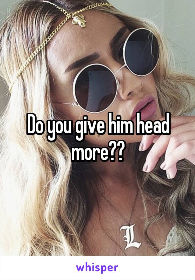 Do you give him head more??