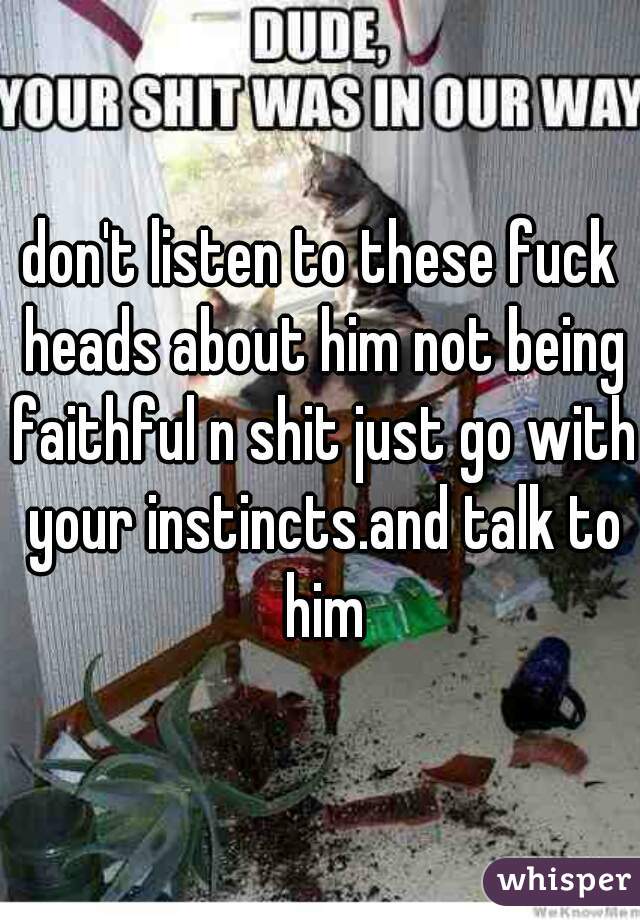 don't listen to these fuck heads about him not being faithful n shit just go with your instincts.and talk to him