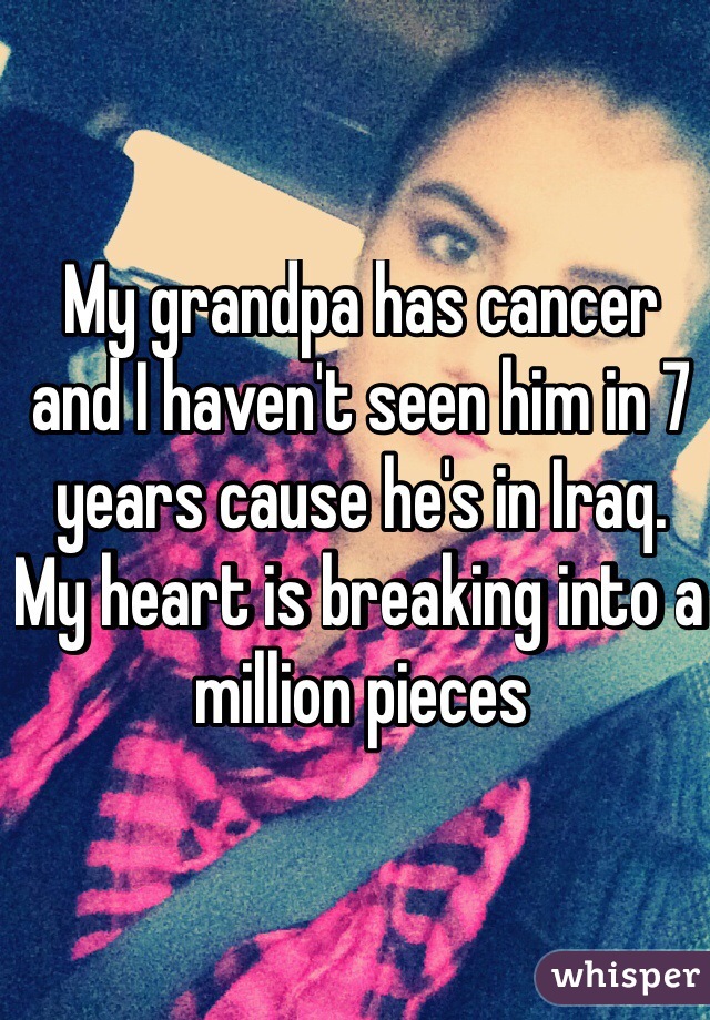 My grandpa has cancer and I haven't seen him in 7 years cause he's in Iraq. My heart is breaking into a million pieces
