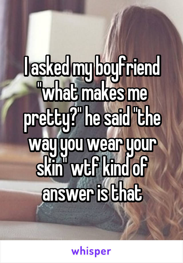 I asked my boyfriend "what makes me pretty?" he said "the way you wear your skin" wtf kind of answer is that