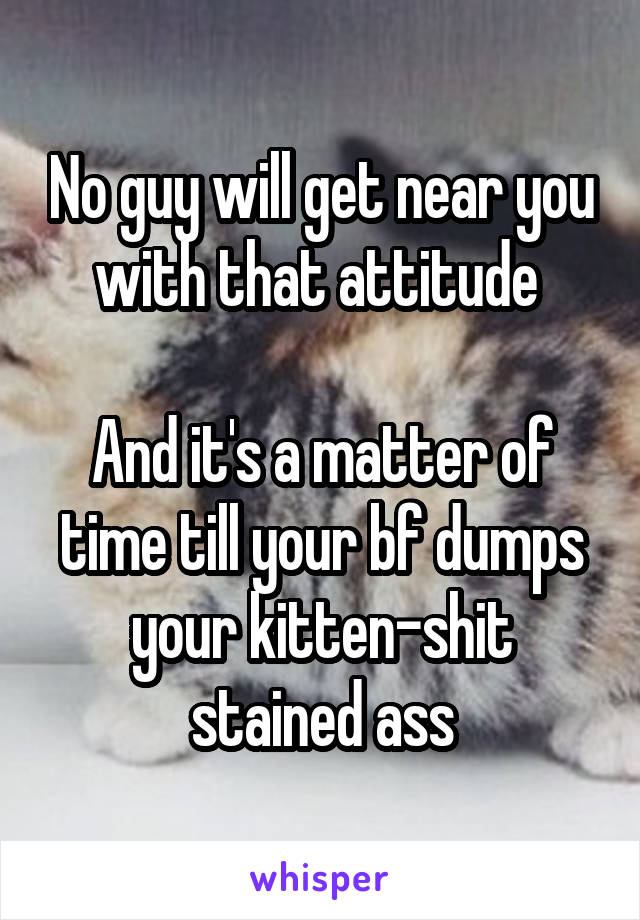 No guy will get near you with that attitude 

And it's a matter of time till your bf dumps your kitten-shit stained ass