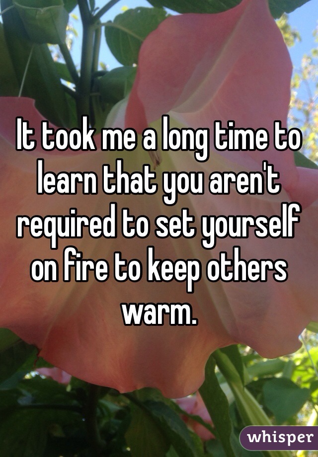 It took me a long time to learn that you aren't required to set yourself on fire to keep others warm.