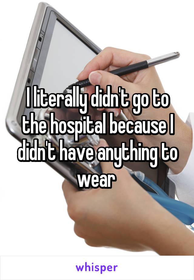 I literally didn't go to the hospital because I didn't have anything to wear 