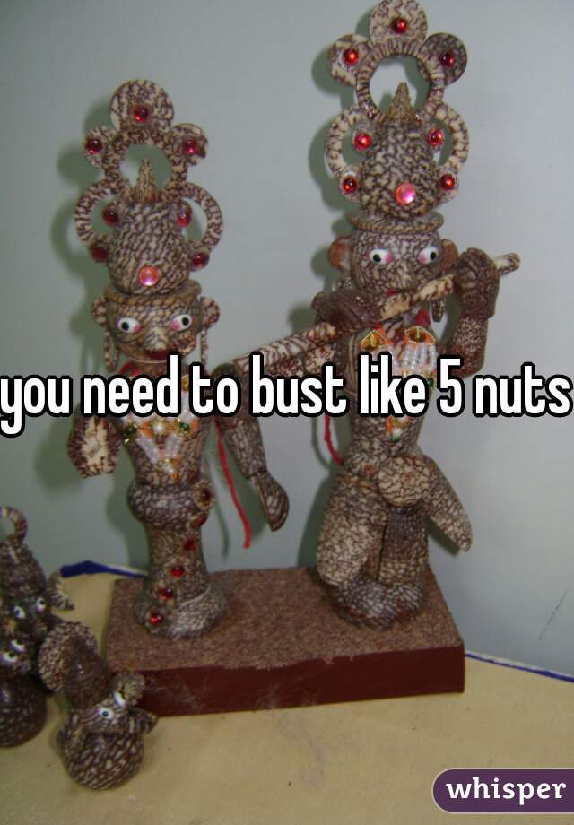 you need to bust like 5 nuts