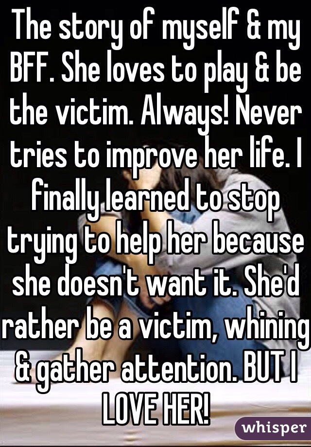 The story of myself & my BFF. She loves to play & be the victim. Always! Never tries to improve her life. I finally learned to stop trying to help her because she doesn't want it. She'd rather be a victim, whining & gather attention. BUT I LOVE HER! 