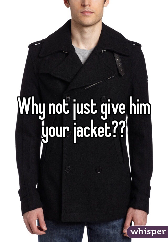 Why not just give him your jacket??