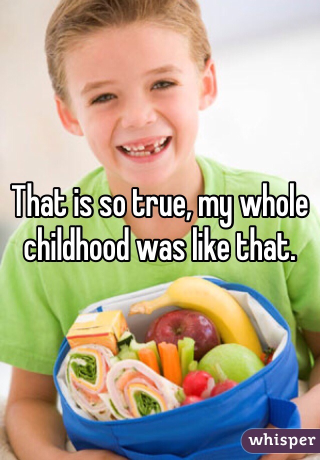 That is so true, my whole childhood was like that.