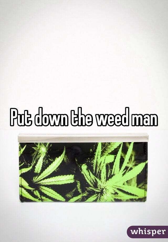 Put down the weed man