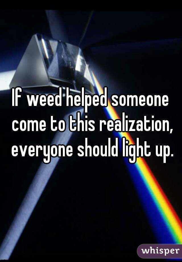 If weed helped someone come to this realization, everyone should light up.