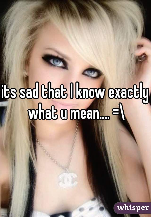 its sad that I know exactly what u mean.... =\