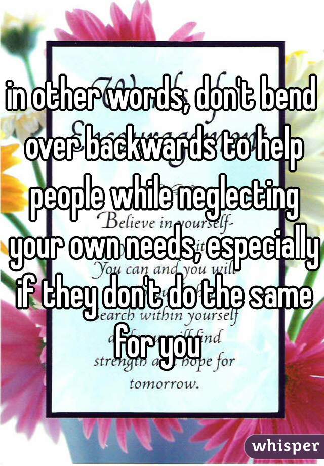 in other words, don't bend over backwards to help people while neglecting your own needs, especially if they don't do the same for you  