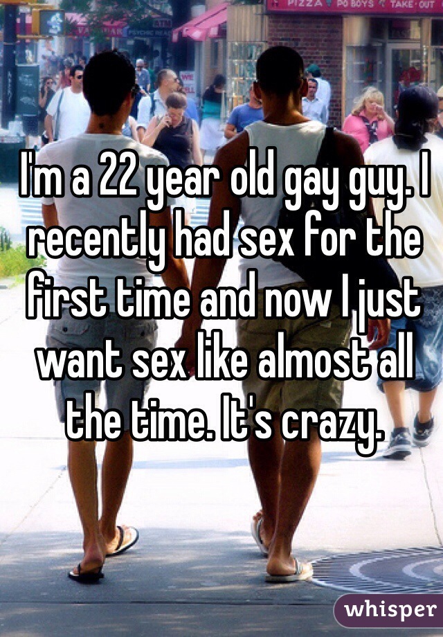I'm a 22 year old gay guy. I recently had sex for the first time and now I just want sex like almost all the time. It's crazy. 