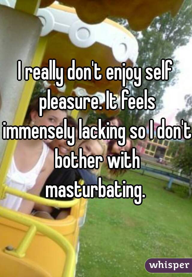 I really don't enjoy self pleasure. It feels immensely lacking so I don't bother with masturbating. 