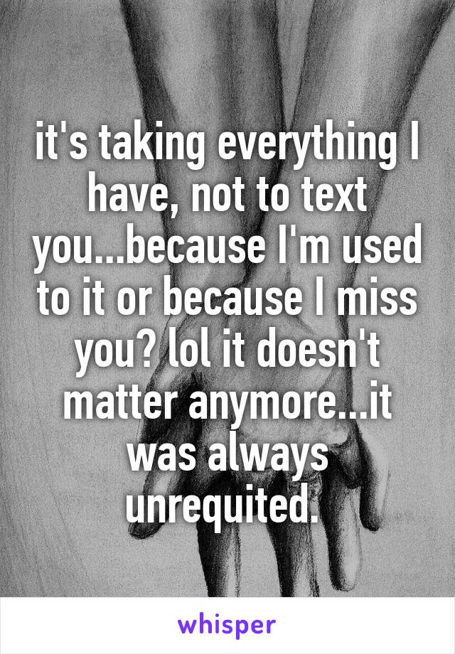 it's taking everything I have, not to text you...because I'm used to it or because I miss you? lol it doesn't matter anymore...it was always unrequited. 
