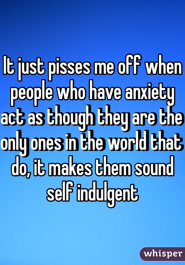 It just pisses me off when people who have anxiety act as though they are the only ones in the world that do, it makes them sound self indulgent 