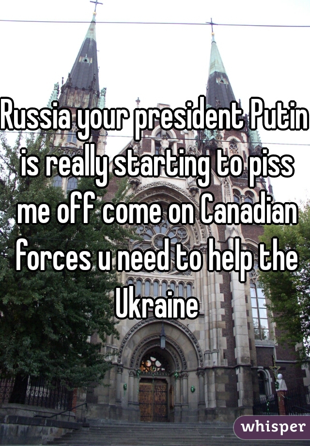 Russia your president Putin is really starting to piss me off come on Canadian forces u need to help the Ukraine