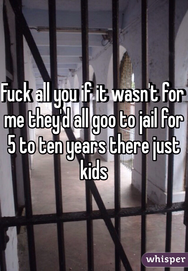 Fuck all you if it wasn't for me they'd all goo to jail for 5 to ten years there just kids