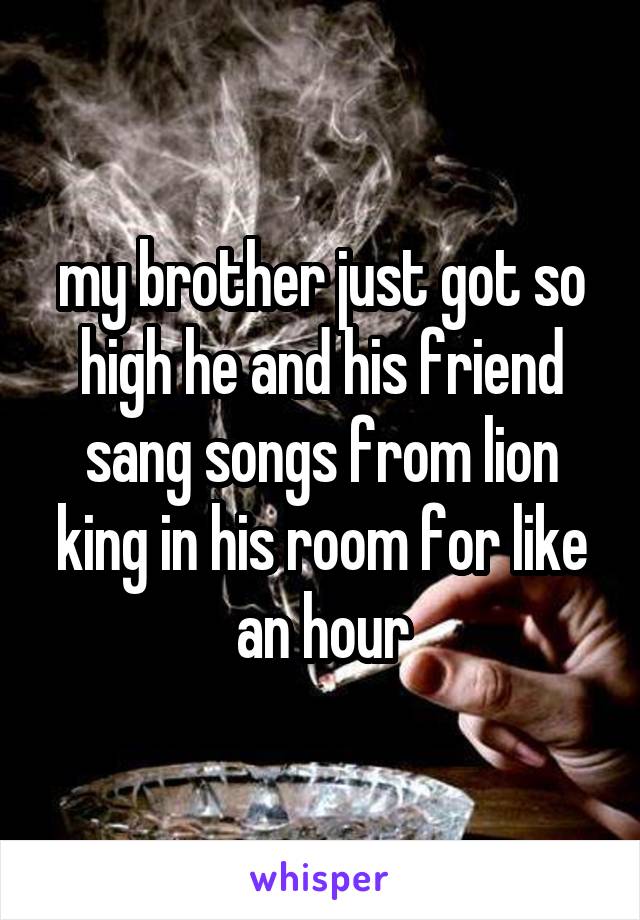 my brother just got so high he and his friend sang songs from lion king in his room for like an hour