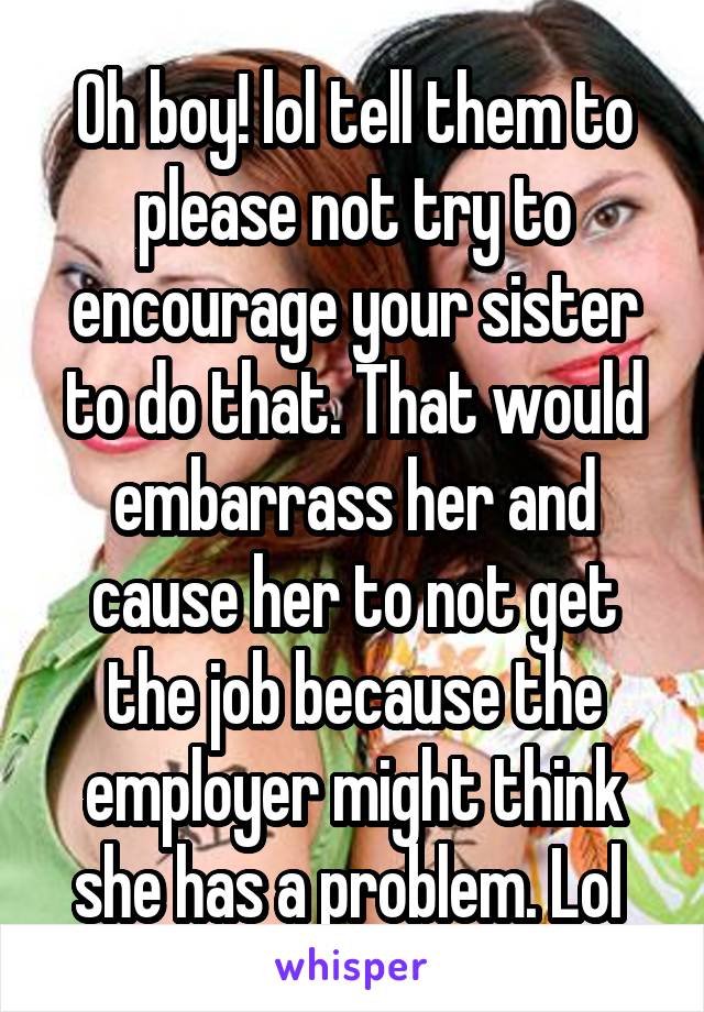 Oh boy! lol tell them to please not try to encourage your sister to do that. That would embarrass her and cause her to not get the job because the employer might think she has a problem. Lol 