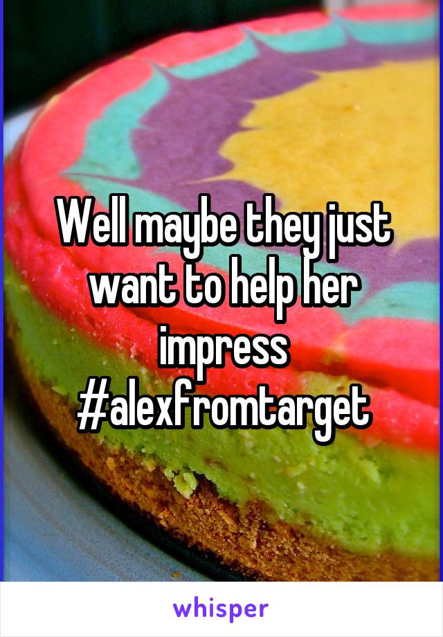 Well maybe they just want to help her impress #alexfromtarget