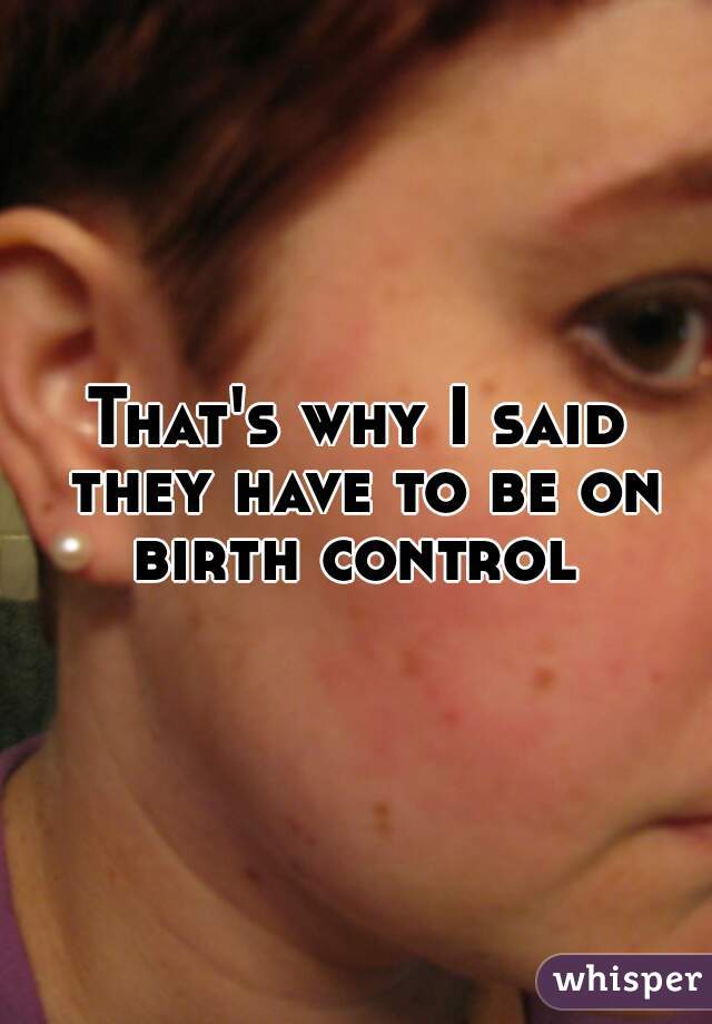 That's why I said they have to be on birth control 