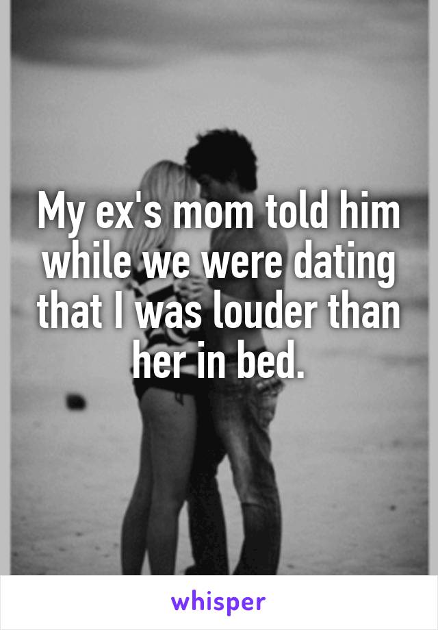 My ex's mom told him while we were dating that I was louder than her in bed.
