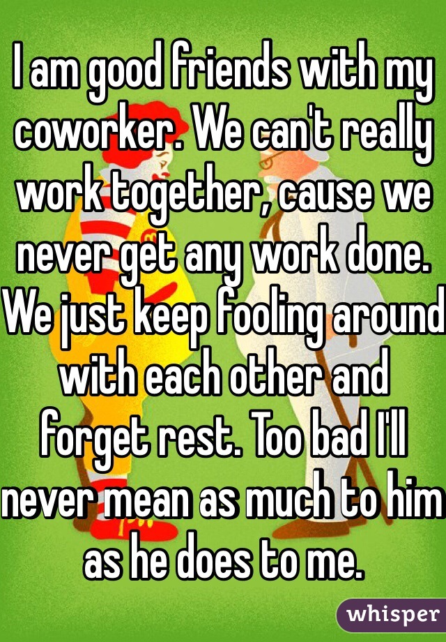 I am good friends with my coworker. We can't really work together, cause we never get any work done. We just keep fooling around with each other and forget rest. Too bad I'll never mean as much to him as he does to me. 