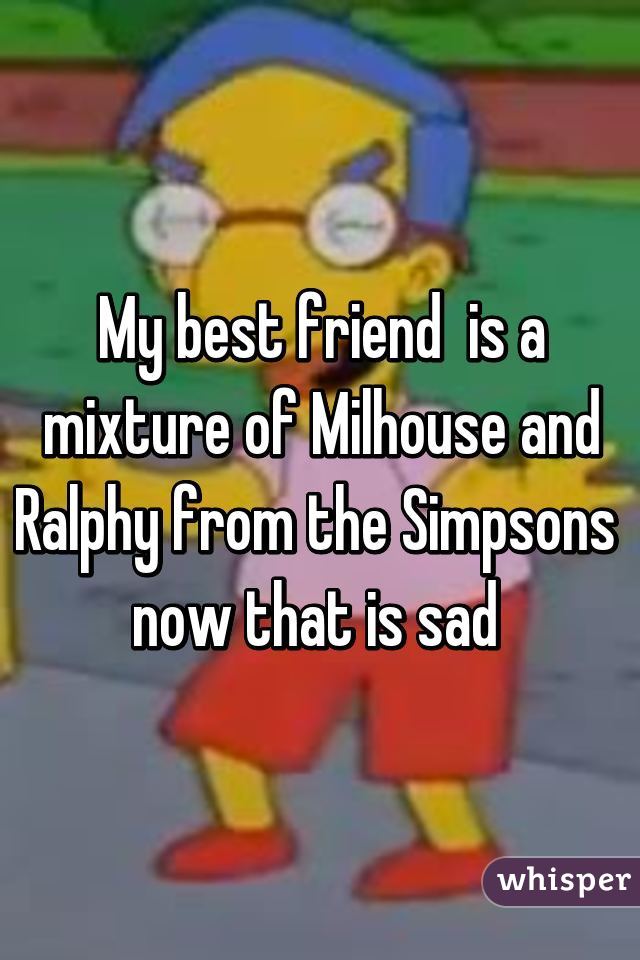 My best friend  is a mixture of Milhouse and Ralphy from the Simpsons 
now that is sad 