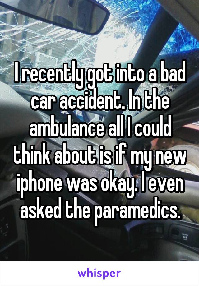 I recently got into a bad car accident. In the ambulance all I could think about is if my new iphone was okay. I even asked the paramedics.