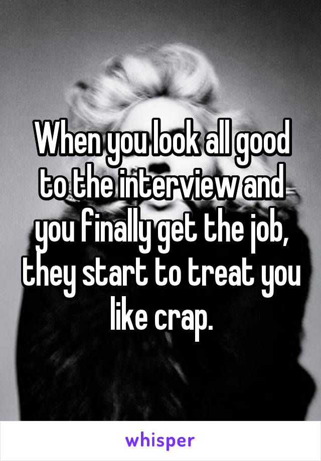 When you look all good to the interview and you finally get the job, they start to treat you like crap.