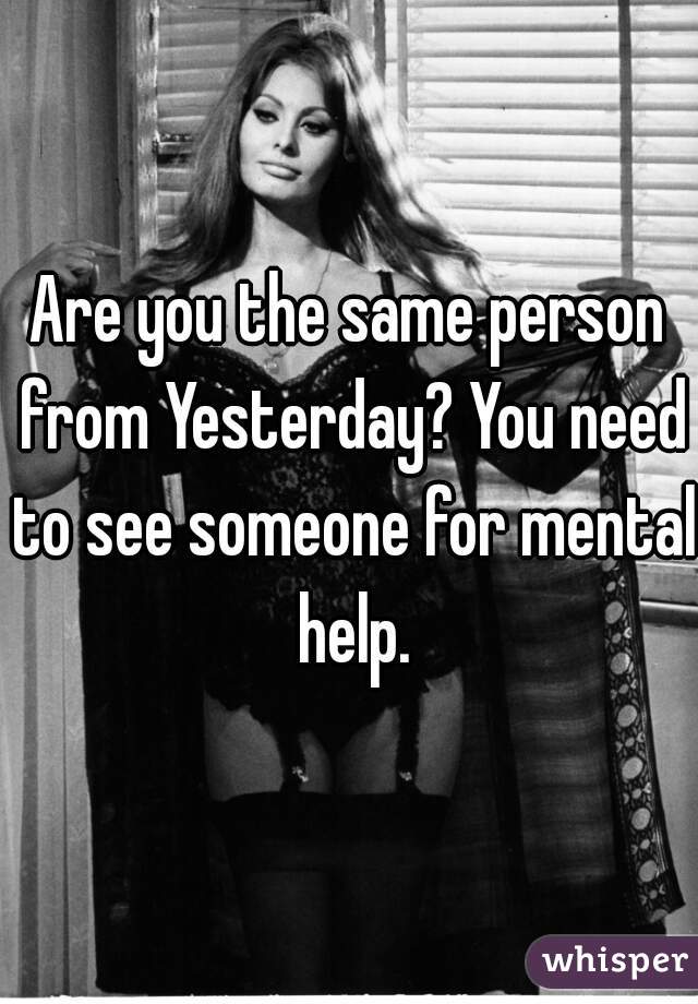 Are you the same person from Yesterday? You need to see someone for mental help.