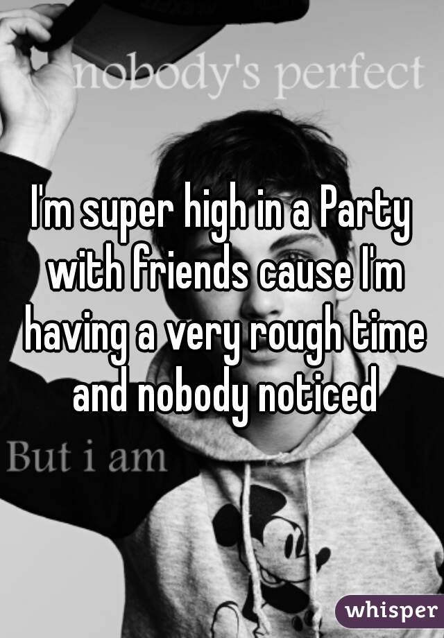 I'm super high in a Party with friends cause I'm having a very rough time and nobody noticed