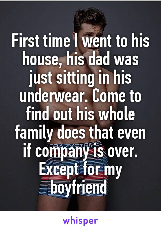 First time I went to his house, his dad was just sitting in his underwear. Come to find out his whole family does that even if company is over. Except for my boyfriend 