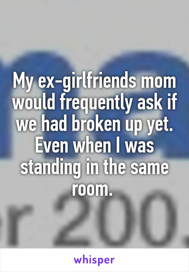 My ex-girlfriends mom would frequently ask if we had broken up yet. Even when I was standing in the same room. 