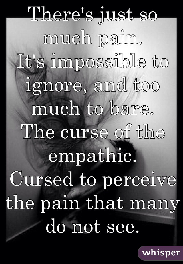 There's just so much pain.
It's impossible to ignore, and too much to bare.
The curse of the empathic. 
Cursed to perceive the pain that many do not see. 

